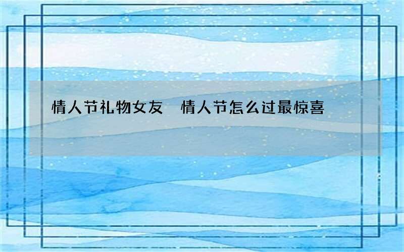 情人节礼物女友 情人节怎么过最惊喜
